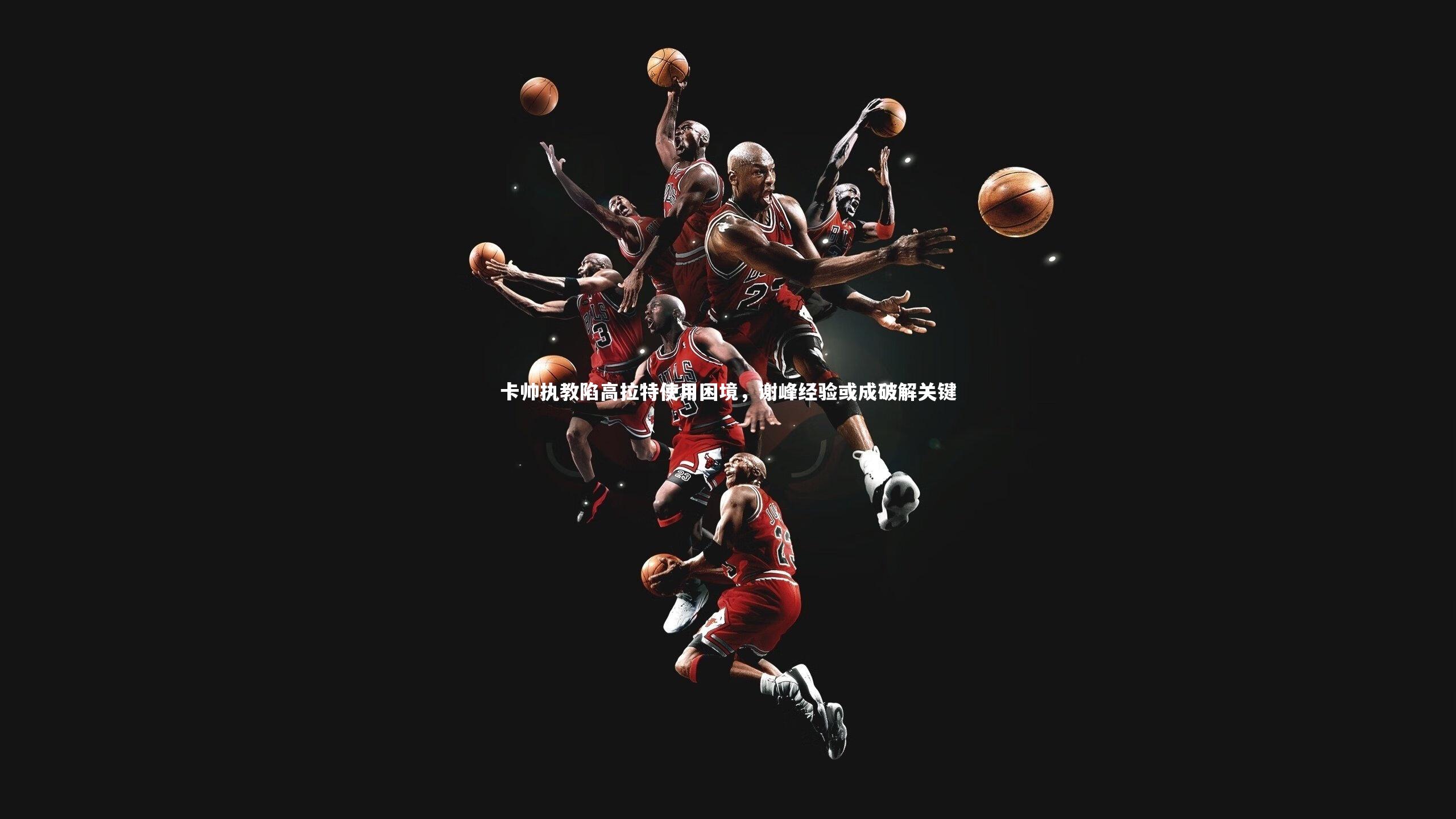 卡帅执教陷高拉特使用困境，谢峰经验或成破解关键